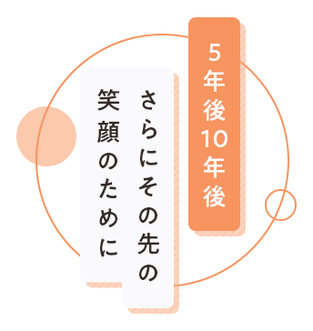 5年後10年後さらにその先の笑顔のために